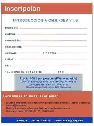 Inscripción
         INTRODUCCIÓN A CMMI-DEV V1.3

 NOMBRE:


 CARGO:

 C O M PA Ñ Í A :


 DIRECCIÓN:


 CIUDAD:                              C. P O S TA L :


 E-MAIL:


 CIF:


 T E L É F O N O D E C O N TACTO :                      FA X :


               Precio: 900 € por persona (IVA no incluido)
                Descuentos especiales para grupos de 3 ó más
                      personas de la misma compañía
                     El precio incluye: Entregables, Café y Almuerzos



Fo r maliz ación d e l a i n s c ri pción:

 Enviar la presente hoja de inscripción cumplimentada mediante correo electrónico
  a cmmi@proqua.es
 Realizar transferencia bancaria, indicando nombre del curso, a:
 Cuenta corriente: 2077 / 0852 / 25 / 3100669113




             PROQUA        Tel: 911 29 95 29        e-mail: cmmi@proqua.es
 