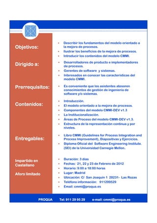 Describir los fundamentos del modelo orientado a
Objetivos:                la mejora de procesos.
                          Ilustrar los beneficios de la mejora de procesos.
                          Introducir los contenidos del modelo CMMI.

                          Desarrolladores de producto e implementadores
Dirigido a:               de procesos.
                          Gerentes de software y sistemas.
                          Interesados en conocer las características del
                          modelo CMMI.

Prerrequisitos:           Es conveniente que los asistentes atesoren
                          conocimientos de gestión de ingeniería de
                          software y/o sistemas.

                          Introducción.
Contenidos:               El modelo orientado a la mejora de procesos.
                          Componentes del modelo CMMI-DEV v1.3
                          La Institucionalización.
                          Áreas de Proceso del modelo CMMI-DEV v1.3.
                          Estructura de la representación continua y por
                          niveles.

                          Libro CMMI (Guidelines for Process Integration and
Entregables:              Process Improvement), Diapositivas y Ejercicios.
                          Diploma Oficial del Software Engineering Institute.
                          (SEI) de la Universidad Carnegie Mellon.


                          Duración: 3 días
Impartido en
                          Fechas: 21, 22 y 23 de Febrero de 2012
Castellano
                          Horario: 9:00 a 18:00 horas
Aforo limitado            Lugar: Madrid
                          Ubicación: C/ San Joaquín 1 28231- Las Rozas
                          Teléfono información: 911299529
                          Email: cmmi@proqua.es



               PROQUA   Tel: 911 29 95 29   e-
                                            e-mail: cmmi@proqua.es
 