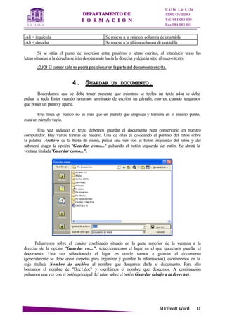 DDEEPPAARRTTAAMMEENNTTOO DDEE
FF OO RR MM AA CC II ÓÓ NN
C a l l e L a L i l a
33002 OVIEDO
Tel. 984 083 400
Fax 984 083 401
MMiiccrroossoofftt WWoorrdd 1122
Alt + izquierda Se mueve a la primera columna de una tabla
Alt + derecha Se mueve a la última columna de una tabla
Si se sitúa el punto de inserción entre palabras o letras escritas, al introducir texto las
letras situadas a la derecha se irán desplazando hacia la derecha y dejarán sitio al nuevo texto.
¡OJO! El cursor solo se podrá posicionar en la parte del documento escrita.
44.. GGUUAARRDDAARR UUNN DDOOCCUUMMEENNTTOO..
Recordamos que se debe tener presente que mientras se teclea un texto sólo se debe
pulsar la tecla Enter cuando hayamos terminado de escribir un párrafo, esto es, cuando tengamos
que poner un punto y aparte.
Una línea en blanco no es más que un párrafo que empieza y termina en el mismo punto,
osea un párrafo vacío.
Una vez tecleado el texto debemos guardar el documento para conservarlo en nuestro
computador. Hay varias formas de hacerlo. Una de ellas es colocando el puntero del ratón sobre
la palabra Archivo de la barra de menú, pulsar una vez con el botón izquierdo del ratón y del
submenú elegir la opción "Guardar como..." pulsando el botón izquierdo del ratón. Se abrirá la
ventana titulada "Guardar como...".
Pulsaremos sobre el cuadro combinado situado en la parte superior de la ventana a la
derecha de la opción "Guardar en...", seleccionaremos el lugar en el que queremos guardar el
documento. Una vez seleccionado el lugar en donde vamos a guardar el documento
(generalmente se debe crear carpetas para organizar y guardar la información), escribiremos en la
caja titulada Nombre de archivo el nombre que deseemos darle al documento. Para ello
borramos el nombre de "Doc1.doc" y escribimos el nombre que deseemos. A continuación
pulsamos una vez con el botón principal del ratón sobre el botón Guardar (abajo a la derecha).
 