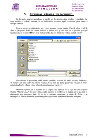 DDEEPPAARRTTAAMMEENNTTOO DDEE
FF OO RR MM AA CC II ÓÓ NN
C a l l e L a L i l a
33002 OVIEDO
Tel. 984 083 400
Fax 984 083 401
MMiiccrroossoofftt WWoorrdd 1133
55.. RREECCUUPPEERRAARR ((AABBRRIIRR)) UUNN DDOOCCUUMMEENNTTOO..
En la sesión anterior aprendimos a escribir un documento, darle nombre y guardarlo. De
nada serviría el trabajo realizado si no pudiéramos recuperar aquel documento para volver a
trabajar sobre él.
Para recuperar un documento hay, como siempre, varios modos. Uno de ellos es el de
abrir el programa Word (tal como hicimos la última vez) y una vez en la pantalla principal
hacemos clic en el icono "Abrir", en la barra estándar. Se nos abrirá una ventana titulada "Abrir:
Esta ventana la podríamos haber abierto, también, a través del menú Archivo, colocando
el puntero del ratón sobre la palabra Archivo de la barra de menú, pulsar una vez con el botón
principal del ratón, y luego volver a hacerlo sobre la opción "Abrir...".
Debemos fijarnos en el nombre de la carpeta que aparece en la caja de texto superior
titulada "Buscar en...". En esa ventana debe aparecer el nombre de la carpeta en la que está el
documento que queremos abrir. Si no es el correcto pulsaremos la punta de flecha y se
desplegará la lista de directorios y unidades para que podamos seleccionar la unidad o carpeta.
 
