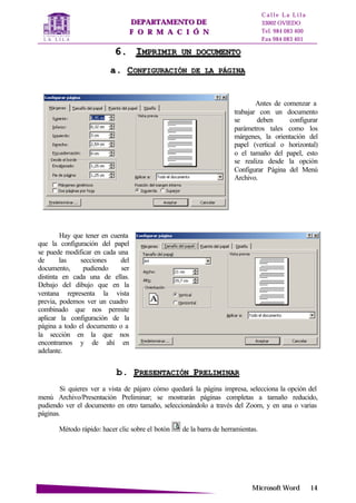 DDEEPPAARRTTAAMMEENNTTOO DDEE
FF OO RR MM AA CC II ÓÓ NN
C a l l e L a L i l a
33002 OVIEDO
Tel. 984 083 400
Fax 984 083 401
MMiiccrroossoofftt WWoorrdd 1144
66.. IIMMPPRRIIMMIIRR UUNN DDOOCCUUMMEENNTTOO
aa.. CCOONNFFIIGGUURRAACCIIÓÓNN DDEE LLAA PPÁÁGGIINNAA
Antes de comenzar a
trabajar con un documento
se deben configurar
parámetros tales como los
márgenes, la orientación del
papel (vertical o horizontal)
o el tamaño del papel, esto
se realiza desde la opción
Configurar Página del Menú
Archivo.
Hay que tener en cuenta
que la configuración del papel
se puede modificar en cada una
de las secciones del
documento, pudiendo ser
distinta en cada una de ellas.
Debajo del dibujo que en la
ventana representa la vista
previa, podemos ver un cuadro
combinado que nos permite
aplicar la configuración de la
página a todo el documento o a
la sección en la que nos
encontramos y de ahí en
adelante.
bb.. PPRREESSEENNTTAACCIIÓÓNN PPRREELLIIMMIINNAARR
Si quieres ver a vista de pájaro cómo quedará la página impresa, selecciona la opción del
menú Archivo/Presentación Preliminar; se mostrarán páginas completas a tamaño reducido,
pudiendo ver el documento en otro tamaño, seleccionándolo a través del Zoom, y en una o varias
páginas.
Método rápido: hacer clic sobre el botón de la barra de herramientas.
 