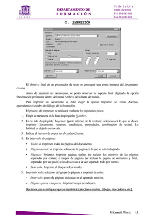 DDEEPPAARRTTAAMMEENNTTOO DDEE
FF OO RR MM AA CC II ÓÓ NN
C a l l e L a L i l a
33002 OVIEDO
Tel. 984 083 400
Fax 984 083 401
MMiiccrroossoofftt WWoorrdd 1155
cc.. IIMMPPRREESSIIÓÓNN
El objetivo final de un procesador de texto es conseguir una copia impresa del documento
creado.
Antes de imprimir un documento, se podrá observar su aspecto final eligiendo la opción
Presentación preliminar dentro del menú Archivo de la barra de menús.
Para imprimir un documento se debe elegir la opción Imprimir del menú Archivo,
apareciendo el cuadro de diálogo de la ilustración.
El proceso de impresión se realizará mediante los siguientes pasos:
1. Elegir la impresora en la lista desplegables Nombre.
2. En la lista desplegable Imprimir (parte inferior de la ventana) seleccionará lo que se desea
imprimir (documento, resumen, estadísticas, propiedades, combinación de teclas). Lo
habitual es dejarlo como esta.
3. Indicar el número de copiar en el cuadro Copias.
4. En intervalo de páginas:
• Todo: se imprimen todas las páginas del documento.
• Página actual: se imprime solamente la página en la que se está trabajando
• Páginas: Podemos imprimir páginas sueltas (se teclean los números de las páginas
separadas por comas) o rangos de páginas (se teclean la página de comienzo y final,
separadas por un guión) o las dos cosas a la vez separado todo por comas.
• Selección: Imprime el bloque seleccionado.
5. Imprimir sólo: selección del grupo de páginas a imprimir de entre:
− Intervalo: grupo de páginas indicadas en el apartado anterior.
− Páginas pares o impares. Imprime las que se indiquen.
Opciones: para configurar qué se imprimirá (caracteres ocultos, dibujos, marcadores, etc.).
 