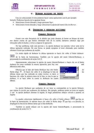 DDEEPPAARRTTAAMMEENNTTOO DDEE
FF OO RR MM AA CC II ÓÓ NN
C a l l e L a L i l a
33002 OVIEDO
Tel. 984 083 400
Fax 984 083 401
MMiiccrroossoofftt WWoorrdd 1177
cc.. BBOORRRRAARR BBLLOOQQUUEESS DDEE TTEEXXTTOO
Una vez seleccionado el texto podemos hacer varias operaciones con él, por ejemplo
borrarlo. Podremos hacerlo de la siguiente forma:
• Seleccionar el texto deseado y luego presionar Supr.
• Seleccionar el texto deseado y luego seleccionar la opción del menú Edición/Borrar.
dd.. DDEESSHHAACCEERR YY RREEHHAACCEERR AACCCCIIOONNEESS
CCOOMMAANNDDOO DDEESSHHAACCEERR
Ocurre con más frecuencia de la debida que justo después de borrar un bloque de texto
nos damos cuenta de que hemos eliminado más de la cuenta; daríamos entonces algo por
retroceder sobre lo hecho y volver a empezar la operación.
No hay problema, todo está previsto y la opción deshacer nos permite volver atrás de la
última operación realizada. De esta forma, se puede recuperar el texto eliminado, pero también
eliminar el texto que acabamos de escribir.
Un modo rápido de deshacer la última operación es hacer clic sobre el botón deshacer
de la barra de herramientas. También con la opción del menú Edición/Deshacer, o
presionando la combinación de teclas Ctrl+Z.
Aparentemente, seleccionar la opción de menú Edición/Deshacer o hacer clic en el botón
deshacer da como resultado la misma operación; pero hay una sutil
diferencia entre ellos.
Observa que al lado del botón Deshacer hay otro botón de
flecha abajo . Al hacer clic sobre él se despliega la lista de las
últimas tareas que has realizado en orden inverso, es decir, si
hacemos clic sobre la primera tarea de la lista, es ésta la que se
deshace, si se hace sobre la cuarta se deshacen las cuatro
últimas.
CCOOMMAANNDDOO RREEHHAACCEERR
La opción Deshacer que acabamos de ver tiene su contrapartida en la opción Rehacer,
que repone la acción que acabamos de deshacer. Por ejemplo, podemos poner un texto en negrita
y con la opción deshacer eliminar la negrita. Si luego pulsásemos rehacer volvería a ponerse en
negrita.
La puedes seleccionar rápidamente si haces clic sobre el botón rehacer que hay en
la barra de herramientas. Si además haces clic sobre la flecha abajo que hay a su derecha, se
desplegará la lista de las últimas tareas que se han deshecho.
También se puede rehacer con la opción del menú Edición/Repetir, o presionando la
combinación de teclas Ctr+Y.
 