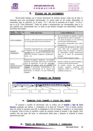 DDEEPPAARRTTAAMMEENNTTOO DDEE
FF OO RR MM AA CC II ÓÓ NN
C a l l e L a L i l a
33002 OVIEDO
Tel. 984 083 400
Fax 984 083 401
MMiiccrroossoofftt WWoorrdd 1188
Tipo y tamaño de la fuente. Negrita Cursiva Subrayado
Color de la Fuente
Resaltador de texto
E
s
t
i
l
o
88.. VVIISSTTAASS DDEE UUNN DDOOCCUUMMEENNTTOO
Word puede trabajar con el mismo documento de distintas formas. Cada una de ellas es
adecuada para unas necesidades determinadas. La mayor parte de los modos disponibles, se
encuentran, para su selección, en el menú “Ver”, sólo uno se encuentra en el menú “Archivo”
que es el de “Vista Preliminar”. Todos los modos o presentaciones son incompatibles entre sí, lo
que significa que, seleccionando uno, se anula el que hubiera escogido con anterioridad. Veamos
las formas más usadas:
99.. FFOORRMMAATTOO DDEE FFUUEENNTTEE
aa.. CCAAMMBBIIAARR TTIIPPOO TTAAMMAAÑÑOO YY CCOOLLOORR DDEELL TTEEXXTTOO
Al empezar a escribir un documento, éste se realiza con el ttaammaaññoo yy ttiippoo ddee lleettrraa
((ffuueennttee)) asignados por defecto y visualizados en la barra de “Formato”. Éste se puede cambiar
antes de iniciar la escritura; para ello se desplegará la lista de fuentes o tamaños y se seleccionará
la deseada. Todo el texto se escribirá a partir de entonces tomará el tamaño y tipo elegido. Para
cambiar sólo una parte del texto, se seleccionará dicha parte y después se realizará la misma
operación que antes.
bb.. TTEEXXTTOO EENN NNEEGGRRIITTAA // CCUURRSSIIVVAA // SSUUBBRRAAYYAADDOO
MODO, VISTA O
PRESENTACIÓN
INDICADO PARA: CARACTERÍSTICAS
VISTA NORMAL
Escribir y editar documentos de texto básicos.
Es el modo por defecto tras la instalación.
♦ Se ve el formato de párrafo o fuente
(tipo de letra) tal y como se imprimirá.
♦ Los saltos de página se ven mediante
una línea horizontal de puntos.
♦ No muestra: encabezados, pies, regla,
columnas, etc.
DISEÑO DE
IMPRESIÓN
Visualizar el documento tal y como aparecerá
al imprimir. Por ello es la presentación más
acertada para la creación de documentos con
diferentes formatos, imágenes, encabezados,
notas..., etc.
♦ La edición del documento se hace más
lenta, dado que el programa debe
mostrar todos los códigos y símbolos
no imprimibles. Pueden desactivarse
éstos en la barra de herramientas
estándar.
♦ Permite cambiar márgenes (reglas).
VISTA O
PRESENTACIÓN
PRELIMINAR
Mostrar las páginas completas a un tamaño
reducido, para poder observarlas en pantalla
antes de imprimirlas. Es por ello un modo
obligado de trabajo, antes de proceder a
imprimir el documento; especialmente si la
impresora seleccionada en la edición del
documento, es distinta a la que finalmente
imprime.
♦ Permite verificar los saltos de página y
el aspecto global del documento.
♦ Se pueden realizar las siguientes
acciones: imprimir, modificar los
márgenes, reducir el nº de páginas,
modificar el zoom, etc. .
 