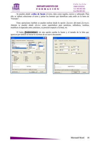 DDEEPPAARRTTAAMMEENNTTOO DDEE
FF OO RR MM AA CC II ÓÓ NN
C a l l e L a L i l a
33002 OVIEDO
Tel. 984 083 400
Fax 984 083 401
MMiiccrroossoofftt WWoorrdd 1199
Se pueden añadir eessttiillooss ddee ffuueennttee al texto, tales como negrita, cursiva y subrayado. Para
ello, se deberá seleccionar el texto y pulsar los botones que identifican cada estilo en la barra de
“Formato”.
Estas operaciones también se pueden realizar desde la opción Fuentes del menú Formato.
Además se pueden añadir efectos como superíndices para potencias, subíndices, sombras,
modificar el espaciado entre caracteres, su posición respecto a la línea, etc.
El botón Predeterminar... de esta opción cambia la fuente y el tamaño de la letra que
aparecen por defecto al iniciar la escritura de un nuevo documento.
 