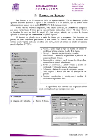 DDEEPPAARRTTAAMMEENNTTOO DDEE
FF OO RR MM AA CC II ÓÓ NN
C a l l e L a L i l a
33002 OVIEDO
Tel. 984 083 400
Fax 984 083 401
MMiiccrroossoofftt WWoorrdd 2200
q Fuente...: para elegir el tipo de fuente, el tamaño y
modelo de la letra, así como el color de la fuente.
q Párrafo...: formatea los párrafos seleccionados.
q Tabulaciones...: Modifica las posiciones a partir de las
cuales se alineará el texto.
q Numeración y viñetas...: da el formato de viñeta o lista
numerada a un párrafo seleccionado.
q Bordes y sombreado...: Añade bordes y efectos de
sombreado (y relleno) a la parte seleccionada.
q Columnas...: Define el formato de columnas a insertar.
q Letra capital...: Realza una letra al principio de un
párrafo.
q Cambiar mayúsculas y minúsculas...: cambiar la
escritura de la palabra o frase.
1100.. FFOORRMMAATTOO DDEE PPÁÁRRRRAAFFOO
Dar formato a un documento es darle un aspecto concreto. En un documento pueden
aparecer diferentes formatos, a aplicar a los caracteres o a los párrafos, que se podrán variar
seleccionando un texto, y con la opción FORMATO de la barra de menús:
Como será una referencia importante, debe tenerse claro que, un párrafo está compuesto
por una o varias líneas de texto que se van escribiendo hasta pulsar <Intro>. Al pulsar <Intro>,
se introduce la marca de final de párrafo (¶); ésta incluye, además, las opciones de formato
aplicadas al mismo, que son “arrastradas” al párrafo siguiente.
El formato de párrafo afecta a todas las líneas que lo componen. Para formatear un
párrafo se debe seleccionar previamente o bien definir su formato antes de escribirlo. Este
formato estará vigente hasta que se defina uno nuevo, puesto el formato se arrastra al siguiente
párrafo al pulsar <INTRO>.
Las operaciones más comunes que se pueden realizar
con la opción Párrafo del menú Formato son:
q Alineación. q Interlineado.
q Espacio entre párrafos. q Control de líneas.
 