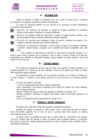 DDEEPPAARRTTAAMMEENNTTOO DDEE
FF OO RR MM AA CC II ÓÓ NN
C a l l e L a L i l a
33002 OVIEDO
Tel. 984 083 400
Fax 984 083 401
MMiiccrroossoofftt WWoorrdd 2211
aa.. AALLIINNEEAACCIIÓÓNN
Alinear un párrafo es indicar la colocación que van a tener las líneas que lo componen
con respecto a los márgenes izquierdo y derecho del documento.
Los tipos de alineación posibles son (se muestra en la ilustración el botón identificativo
de la barra de herramientas):
• Izquierda: los caracteres de principio se ajustan al margen izquierdo; los caracteres
finales se sitúan según su longitud y no estarán justificados.
• Derecha: los caracteres finales de cada línea se ajustan al margen derecho, mientras que
los del principio de línea no estarán justificados al margen izquierdo.
• Centrada: los caracteres que componen la línea se situarán centrados con respecto a los
márgenes izquierdo y derecho que se hayan establecido.
• Justificada: los caracteres de principio y final de línea se pegan a los márgenes izquierdo
y derecho respectivamente, ocupando así la totalidad del espacio disponible para cada
línea.
Para cambiar la alineación de un párrafo se seleccionan los párrafos elegidos (o se
sitúa el cursor sobre el párrafo que se prefiera) y, con el ratón, se pulsa el botón de la barra de
herramientas que identifica la alineación deseada, aunque también se puede realizar a través del
menú Formato-Párrafo.
bb.. IINNTTEERRLLIINNEEAADDOO
Es el espacio de separación que hay entre las líneas de un párrafo. Se mide en puntos y su
amplitud depende de la fuente de la letra utilizada. Consta de los puntos que utiliza la fuente,
más un pequeño espacio adicional.
El interlineado se puede modificar con las opciones existentes en el cuadro de diálogo de
la ficha “Sangría” y “Espacio”, de la opción Párrafo del menú Formato. Las opciones posibles
son:
- Sencillo, que equivale a una línea.
- 1’5 líneas, interlineado de una línea y media de separación.
- Doble, equivalente a dos líneas. Compuesto por el doble del tamaño de la letra utilizada,
más un espacio adicional.
- Mínimo, establece un espacio mínimo de separación, indicado en el cuadro “En:”.
- Múltiple, aumenta o disminuye el espacio entre líneas, según el porcentaje indicado en el
cuadro “En:”.
- Exacto, la separación será la especificada en el cuadro “En:”.
cc.. EESSPPAACCIIOO EENNTTRREE PPÁÁRRRRAAFFOOSS
El espacio que se deja entre el final de un párrafo y principio del siguiente.
Después de finalizar un párrafo se suele pulsar <Intro> para dejar una línea en blanco
antes del párrafo siguiente. En el caso de que se quisiera dejar más espacio, se pulsaría
sucesivamente la tecla <Intro>.
Se puede incluir la cantidad de puntos que se quiere dejar de separación en los cuadros
“Anterior” (puntos antes del párrafo, es decir, el espacio entre el párrafo anterior y el principio
del actual) y “posterior” (puntos después del párrafo, es decir, el espacio entre el párrafo actual y
el principio del siguiente).
 