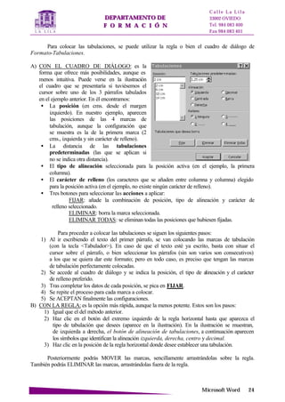 DDEEPPAARRTTAAMMEENNTTOO DDEE
FF OO RR MM AA CC II ÓÓ NN
C a l l e L a L i l a
33002 OVIEDO
Tel. 984 083 400
Fax 984 083 401
MMiiccrroossoofftt WWoorrdd 2244
Para colocar las tabulaciones, se puede utilizar la regla o bien el cuadro de diálogo de
Formato-Tabulaciones.
A) CON EL CUADRO DE DIÁLOGO: es la
forma que ofrece más posibilidades, aunque es
menos intuitiva. Puede verse en la ilustración
el cuadro que se presentaría si tuviésemos el
cursor sobre uno de los 3 párrafos tabulados
en el ejemplo anterior. En él encontramos:
• La posición (en cms. desde el margen
izquierdo). En nuestro ejemplo, aparecen
las posiciones de las 4 marcas de
tabulación, aunque la configuración que
se muestra es la de la primera marca (2
cms., izquierda y sin carácter de relleno).
• La distancia de las tabulaciones
predeterminadas (las que se aplican si
no se indica otra distancia).
• El tipo de alineación seleccionada para la posición activa (en el ejemplo, la primera
columna).
• El carácter de relleno (los caracteres que se añaden entre columna y columna) elegido
para la posición activa (en el ejemplo, no existe ningún carácter de relleno).
• Tres botones para seleccionar las acciones a aplicar:
FIJAR: añade la combinación de posición, tipo de alineación y carácter de
relleno seleccionado.
ELIMINAR: borra la marca seleccionada.
ELIMINAR TODAS: se eliminan todas las posiciones que hubiesen fijadas.
Para proceder a colocar las tabulaciones se siguen los siguientes pasos:
1) Al ir escribiendo el texto del primer párrafo, se van colocando las marcas de tabulación
(con la tecla <Tabulador>). En caso de que el texto esté ya escrito, basta con situar el
cursor sobre el párrafo, o bien seleccionar los párrafos (sin son varios son consecutivos)
a los que se quiera dar este formato; pero en todo caso, es preciso que tengan las marcas
de tabulación perfectamente colocadas.
2) Se accede al cuadro de diálogo y se indica la posición, el tipo de alineación y el carácter
de relleno preferido.
3) Tras completar los datos de cada posición, se pica en FIJAR.
4) Se repite el proceso para cada marca a colocar.
5) Se ACEPTAN finalmente las configuraciones.
B) CON LA REGLA: es la opción más rápida, aunque la menos potente. Estos son los pasos:
1) Igual que el del método anterior.
2) Haz clic en el botón del extremo izquierdo de la regla horizontal hasta que aparezca el
tipo de tabulación que desees (aparece en la ilustración). En la ilustración se muestran,
de izquierda a derecha, el botón de alineación de tabulaciones, a continuación aparecen
los símbolos que identifican la alineación izquierda, derecha, centro y decimal.
3) Haz clic en la posición de la regla horizontal donde desee establecer una tabulación.
Posteriormente podrás MOVER las marcas, sencillamente arrastrándolas sobre la regla.
También podrás ELIMINAR las marcas, arrastrándolas fuera de la regla.
 