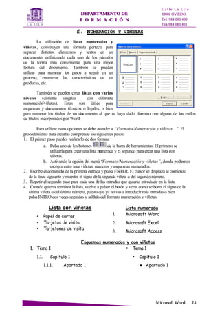 DDEEPPAARRTTAAMMEENNTTOO DDEE
FF OO RR MM AA CC II ÓÓ NN
C a l l e L a L i l a
33002 OVIEDO
Tel. 984 083 400
Fax 984 083 401
MMiiccrroossoofftt WWoorrdd 2255
ff.. NNUUMMEERRAACCIIÓÓNN YY VVIIÑÑEETTAASS
La utilización de listas numeradas y
viñetas, constituyen una fórmula perfecta para
separar distintos elementos y textos en un
documento, enfatizando cada uno de los párrafos
de la forma más conveniente para una mejor
lectura del documento. También se pueden
utilizar para numerar los pasos a seguir en un
proceso, enumerar las características de un
producto, etc.
También se pueden crear listas con varios
niveles (distintas sangrías con diferente
numeración/viñetas). Éstas son útiles para
esquemas y documentos técnicos o legales, o bien
para numerar los títulos de un documento al que se haya dado formato con alguno de los estilos
de títulos incorporados por Word
Para utilizar estas opciones se debe acceder a “Formato-Numeración y viñetas...”. El
procedimiento para crearlas comprende los siguientes pasos:
1. El primer paso puedes realizarlo de dos formas:
a. Pulsa uno de los botones de la barra de herramientas. El primero se
utilizaría para crear una lista numerada y el segundo para crear una lista con
viñetas.
b. Activando la opción del menú “Formato/Numeración y viñetas”, donde podemos
escoger entre usar viñetas, números y esquemas numerados.
2. Escribe el contenido de la primera entrada y pulsa ENTER. El cursor se desplaza al comienzo
de la línea siguiente y muestra el signo de la segunda viñeta o del segundo número.
3. Repetir el segundo paso para cada una de las entradas que quieras introducir en la lista.
4. Cuando quieras terminar la lista, vuelve a pulsar el botón y verás como se borra el signo de la
última viñeta o del último número, puesto que ya no vas a introducir más entradas o bien
pulsa INTRO dos veces seguidas y saldrás del formato numeración y viñetas.
Lista con viñetas
• Papel de cartas
• Tarjetas de visita
• Tarjetones de visita
Lista numerada
1. Microsoft Word
2. Microsoft Excel
3. Microsoft Access
Esquemas numerados y con viñetas
1. Tema 1
1.1. Capítulo 1
1.1.1. Apartado 1
§ Tema 1
• Capítulo 1
♦ Apartado 1
 
