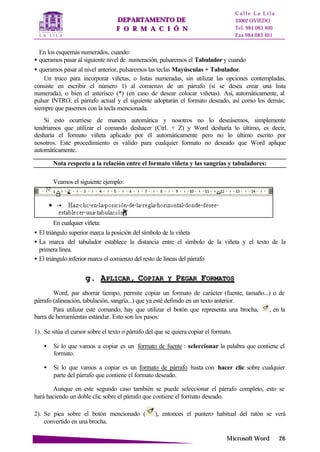 DDEEPPAARRTTAAMMEENNTTOO DDEE
FF OO RR MM AA CC II ÓÓ NN
C a l l e L a L i l a
33002 OVIEDO
Tel. 984 083 400
Fax 984 083 401
MMiiccrroossoofftt WWoorrdd 2266
En los esquemas numerados, cuando:
• queramos pasar al siguiente nivel de numeración, pulsaremos el Tabulador y cuando
• queramos pasar al nivel anterior, pulsaremos las teclas Mayúsculas + Tabulador.
Un truco para incorporar viñetas, o listas numeradas, sin utilizar las opciones contempladas,
consiste en escribir el número 1) al comienzo de un párrafo (si se desea crear una lista
numerada), o bien el asterisco (*) (en caso de desear colocar viñetas). Así, automáticamente, al
pulsar INTRO, el párrafo actual y el siguiente adoptarán el formato deseado, así como los demás;
siempre que pasemos con la tecla mencionada.
Si esto ocurriese de manera automática y nosotros no lo deseásemos, simplemente
tendríamos que utilizar el comando deshacer (Ctrl. + Z) y Word desharía lo último, es decir,
desharía el formato viñeta aplicado por él automáticamente pero no lo último escrito por
nosotros. Este procedimiento es válido para cualquier formato no deseado que Word aplique
automáticamente.
Nota respecto a la relación entre el formato viñeta y las sangrías y tabuladores:
Veamos el siguiente ejemplo:
En cualquier viñeta:
• El triángulo superior marca la posición del símbolo de la viñeta
• La marca del tabulador establece la distancia entre el símbolo de la viñeta y el texto de la
primera línea.
• El triángulo inferior marca el comienzo del resto de líneas del párrafo
gg.. AAPPLLIICCAARR,, CCOOPPIIAARR YY PPEEGGAARR FFOORRMMAATTOOSS
Word, par ahorrar tiempo, permite copiar un formato de carácter (fuente, tamaño...) o de
párrafo (alineación, tabulación, sangría...) que ya esté definido en un texto anterior.
Para utilizar este comando, hay que utilizar el botón que representa una brocha, , en la
barra de herramientas estándar. Esto son los pasos:
1). Se sitúa el cursor sobre el texto o párrafo del que se quiera copiar el formato.
• Si lo que vamos a copiar es un formato de fuente : seleccionar la palabra que contiene el
formato.
• Si lo que vamos a copiar es un formato de párrafo basta con hacer clic sobre cualquier
parte del párrafo que contiene el formato deseado.
Aunque en este segundo caso también se puede seleccionar el párrafo completo, esto se
hará haciendo un doble clic sobre el párrafo que contiene el formato deseado.
2). Se pica sobre el botón mencionado ( ), entonces el puntero habitual del ratón se verá
convertido en una brocha.
 