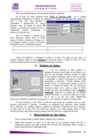 DDEEPPAARRTTAAMMEENNTTOO DDEE
FF OO RR MM AA CC II ÓÓ NN
C a l l e L a L i l a
33002 OVIEDO
Tel. 984 083 400
Fax 984 083 401
MMiiccrroossoofftt WWoorrdd 2299
Para crear una tabla tenemos varios caminos: dibujarla o insertarla.
En la barra de menú pulsamos sobre Tabla à Insertar tabla . En la ventana
correspondiente, definiremos el número de columnas y el número de filas que debe contener la
tabla a crear. Para ellos podemos ir
aumentando o disminuyendo los valores
pulsando sobre las puntas de flecha
situadas a la derecha de las cajas de texto o
simplemente escribir directamente el
número en la caja de texto.
Una vez definido el tamaño de la
tabla deberemos pulsar sobre el botón
aceptar y la tabla se incluirá en el lugar en el
que tengamos situado el punto de inserción,
mostrándose como a continuación aparece:
Ahora, sólo debemos ir rellenando los datos en la tabla. Para pasar de una celda a la
siguiente podemos utilizar la tecla tabulador, la teclas del cursor o señalar la celda en la que
queremos trabajar pulsando el botón izquierdo del ratón sobre la misma.
bb.. FFOORRMMAATTOO DDEE TTAABBLLAA..
Una vez rellenada la tabla podemos ir
editando el formato de las celdas, de los bordes o del
texto en ella contenido. Podemos cambiar el ancho
de las columnas pinchando sobre la línea de división
y arrastrando a nuestra conveniencia el ratón para
ensancharla o estrecharla. También podemos editar
la celda, la fila o la columna para cambiar el color de
fondo o el diseño del borde. Para ello deberemos
colocarnos dentro de la celda y pulsar el botón
derecho del ratón seleccionando la opción Bordes y
sombreado. Aparecerá la ventana que nos permite
cambiar los bordes y el color del interior de la tabla,
de la fila o de una sola celda. Simplemente
deberemos ir eligiendo las opciones que deseamos y se irá cambiando el aspecto de nuestra tabla.
El texto contenido en las celdas se edita de igual forma que cualquier texto, es decir,
debemos seleccionarlo y proceder a modificar los parámetros que queramos: fuente, tamaño,
color, alineación, etc. También podemos modificar la alineación o dirección del texto contenido
en cada celda de la tabla. Para ello deberemos situarnos en la celda elegida, pulsar el botón
derecho del ratón y seleccionar la opción deseada: Dirección del texto o Alineación del texto.
cc.. MMOODDIIFFIICCAACCIIÓÓNN DDEE UUNNAA TTAABBLLAA..
Una vez creada la tabla, se pueden añadir y eliminar filas y columnas.
• Añadir filas. Situamos el cursor en la fila sobre la que queramos añadir otra fila. A
continuación hacemos clic sobre el botón de la barra de herramientas tablas y bordes o
sobre la opción del menú Tabla/Insertar filas.
 