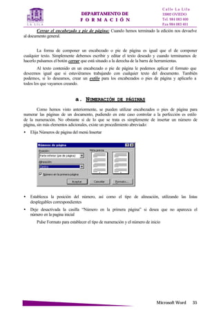 DDEEPPAARRTTAAMMEENNTTOO DDEE
FF OO RR MM AA CC II ÓÓ NN
C a l l e L a L i l a
33002 OVIEDO
Tel. 984 083 400
Fax 984 083 401
MMiiccrroossoofftt WWoorrdd 3355
Cerrar el encabezado y pie de página: Cuando hemos terminado la edición nos devuelve
al documento general.
La forma de componer un encabezado o pie de página es igual que el de componer
cualquier texto. Simplemente debemos escribir y editar el texto deseado y cuando terminamos de
hacerlo pulsamos el botón cerrar que está situado a la derecha de la barra de herramientas.
Al texto contenido en un encabezado o pie de página le podemos aplicar el formato que
deseemos igual que si estuviéramos trabajando con cualquier texto del documento. También
podemos, si lo deseamos, crear un estilo para los encabezados o pies de página y aplicarlo a
todos los que vayamos creando.
aa.. NNUUMMEERRAACCIIÓÓNN DDEE PPÁÁGGIINNAASS
Como hemos visto anteriormente, se pueden utilizar encabezados o pies de página para
numerar las páginas de un documento, pudiendo en este caso controlar a la perfección es estilo
de la numeración. No obstante si de lo que se trata es simplemente de insertar un número de
página, sin más elementos adicionales, existe un procedimiento abreviado:
• Elija Números de página del menú Insertar
• Establezca la posición del número, así como el tipo de alineación, utilizando las listas
desplegables correspondientes
• Deje desactivada la casilla “Número en la primera página” si desea que no aparezca el
número en la pagina inicial
Pulse Formato para establecer el tipo de numeración y el número de inicio
 