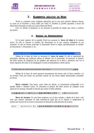 DDEEPPAARRTTAAMMEENNTTOO DDEE
FF OO RR MM AA CC II ÓÓ NN
C a l l e L a L i l a
33002 OVIEDO
Tel. 984 083 400
Fax 984 083 401
MMiiccrroossoofftt WWoorrdd 22
22.. EELLEEMMEENNTTOOSS BBÁÁSSIICCOOSS DDEE WWOORRDD
Word se comporta como cualquier aplicación, por lo que para iniciarlo debemos buscar
su icono en el Escritorio y hacer doble clic sobre él. También es posible ejecutarlo a través del
Menú Inicio haciendo un click en el icono Microsoft Word.
Una vez abierto el programa se nos presenta su pantalla de trabajo que vamos a analizar
por partes.
aa.. BBAARRRRAASS DDEE HHEERRRRAAMMIIEENNTTAASS
En la parte superior de la pantalla Word nos presenta la barra de título de la ventana
activa. En ella se muestra el nombre del documento en el que estamos trabajando en ese
momento. Si aún no hemos archivado el documento Word le asigna automáticamente el nombre
de Documento 1, Documento 2, etc.
Debajo de la barra de título se encuentra la barra de menú. En ella se especifican las
principales opciones que podemos utilizar al trabajar con el procesador. Si ponemos el puntero
del ratón encima de cualquiera de las palabras que aparecen en la barra y pulsamos una vez el
botón izquierdo del ratón se nos desplegará el menú correspondiente a dicha opción.
Debajo de la barra de menú aparecen normalmente dos barras más; la barra estandar y la
de formato. Estas dos barras nos permiten realizar de una forma rápida determinados comandos
de Word.
Barra estándar: Esta barra, como todas las demás, es enteramente configurable, se le
pueden añadir o eliminar iconos. Si colocamos el puntero del ratón encima de cualquier icono
aparecera un mensaje exlicando la función que realiza el botón señalado.
Barra de formato: En esta barra podemos ver el tipo, tamaño y diseño de la letra y del
texto que estamos utilizando en cada momento.Al igual que en la anterior si desplazamos el
puntero por encima de los iconos conoceremos la función de cada elemento de la barra.
 
