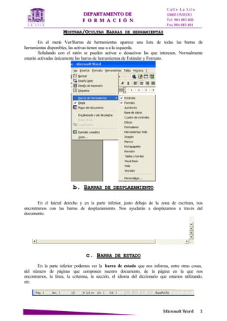 DDEEPPAARRTTAAMMEENNTTOO DDEE
FF OO RR MM AA CC II ÓÓ NN
C a l l e L a L i l a
33002 OVIEDO
Tel. 984 083 400
Fax 984 083 401
MMiiccrroossoofftt WWoorrdd 33
MMOOSSTTRRAARR//OOCCUULLTTAARR BBAARRRRAASS DDEE HHEERRRRAAMMIIEENNTTAASS
En el menú Ver/Barras de herramientas aparece una lista de todas las barras de
herramientas disponibles, las activas tienen una u a la izquierda.
Señalando con el ratón se pueden activar o desactivar las que interesen. Normalmente
estarán activadas únicamente las barras de herramientas de Estándar y Formato.
bb.. BBAARRRRAASS DDEE DDEESSPPLLAAZZAAMMIIEENNTTOO
En el lateral derecho y en la parte inferior, justo debajo de la zona de escritura, nos
encontramos con las barras de desplazamiento. Nos ayudarán a desplazarnos a través del
documento.
cc.. BBAARRRRAA DDEE EESSTTAADDOO
En la parte inferior podemos ver la barra de estado que nos informa, entre otras cosas,
del número de páginas que componen nuestro documento, de la página en la que nos
encontramos, la línea, la columna, la sección, el idioma del diccionario que estamos utilizando,
etc.
 