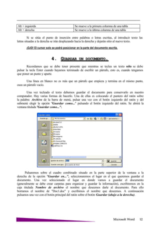 Microsoft
Alt + izquierda Se mueve a la primera columna de una tabla
Alt + derecha Se mueve a la última columna de una tabla
Si se sitúa el punto de inserción entre palabras o letras escritas, al introducir texto las
letras situadas a la derecha se irán desplazando hacia la derecha y dejarán sitio al nuevo texto.
¡OJO! El cursor solo se podrá posicionar en la parte del documento escrita.
4. GUARDAR UN .
Recordamos que se debe tener presente que mientras se teclea un texto sólo se debe
pulsar la tecla Enter cuando hayamos terminado de escribir un párrafo, esto es, cuando tengamos
que poner un punto y aparte.
Una línea en blanco no es más que un párrafo que empieza y termina en el mismo punto,
osea un párrafo vacío.
Una vez tecleado el texto debemos guardar el documento para conservarlo en nuestro
computador. Hay varias formas de hacerlo. Una de ellas es colocando el puntero del ratón sobre
la palabra Archivo de la barra de menú, pulsar una vez con el botón izquierdo del ratón y del
submenú elegir la opción "Guardar como..." pulsando el botón izquierdo del ratón. Se abrirá la
ventana titulada "Guardar como...".
Pulsaremos sobre el cuadro combinado situado en la parte superior de la ventana a la
derecha de la opción "Guardar en...", seleccionaremos el lugar en el que queremos guardar el
documento. Una vez seleccionado el lugar en donde vamos a guardar el documento
(generalmente se debe crear carpetas para organizar y guardar la información), escribiremos en la
caja titulada Nombre de archivo el nombre que deseemos darle al documento. Para ello
borramos el nombre de "Doc1.doc" y escribimos el nombre que deseemos. A continuación
pulsamos una vez con el botón principal del ratón sobre el botón Guardar (abajo a la derecha).
 