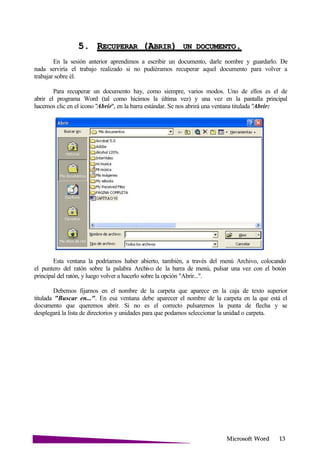 Microsoft
5. RECUPERAR (ABRIR) UN .
En la sesión anterior aprendimos a escribir un documento, darle nombre y guardarlo. De
nada serviría el trabajo realizado si no pudiéramos recuperar aquel documento para volver a
trabajar sobre él.
Para recuperar un documento hay, como siempre, varios modos. Uno de ellos es el de
abrir el programa Word (tal como hicimos la última vez) y una vez en la pantalla principal
hacemos clic en el icono "Abrir", en la barra estándar. Se nos abrirá una ventana titulada "Abrir:
Esta ventana la podríamos haber abierto, también, a través del menú Archivo, colocando
el puntero del ratón sobre la palabra Archivo de la barra de menú, pulsar una vez con el botón
principal del ratón, y luego volver a hacerlo sobre la opción "Abrir...".
Debemos fijarnos en el nombre de la carpeta que aparece en la caja de texto superior
titulada "Buscar en...". En esa ventana debe aparecer el nombre de la carpeta en la que está el
documento que queremos abrir. Si no es el correcto pulsaremos la punta de flecha y se
desplegará la lista de directorios y unidades para que podamos seleccionar la unidad o carpeta.
 