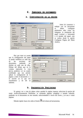 Microsoft
6. IMPRIMIR UN
a. CONFIGURACIÓN DE LA
Hay que tener en cuenta
que la configuración del papel
se puede modificar en cada una
de las secciones del
documento, pudiendo ser
distinta en cada una de ellas.
Debajo del dibujo que en la
ventana representa la vista
previa, podemos ver un cuadro
combinado que nos permite
aplicar la configuración de la
página a todo el documento o a
la sección en la que nos
encontramos y de ahí en
adelante.
Antes de comenzar a
trabajar con un documento
se deben configurar
parámetros tales como los
márgenes, la orientación del
papel (vertical o horizontal)
o el tamaño del papel, esto
se realiza desde la opción
Configurar Página del Menú
Archivo.
b. PRESENTACIÓN
Si quieres ver a vista de pájaro cómo quedará la página impresa, selecciona la opción del
menú Archivo/Presentación Preliminar; se mostrarán páginas completas a tamaño reducido,
pudiendo ver el documento en otro tamaño, seleccionándolo a través del Zoom, y en una o varias
páginas.
Método rápido: hacer clic sobre el botón de la barra de herramientas.
 