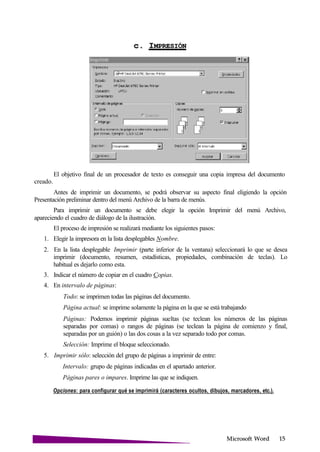 Microsoft
c.
creado.
El objetivo final de un procesador de texto es conseguir una copia impresa del documento
Antes de imprimir un documento, se podrá observar su aspecto final eligiendo la opción
Presentación preliminar dentro del menú Archivo de la barra de menús.
Para imprimir un documento se debe elegir la opción Imprimir del menú Archivo,
apareciendo el cuadro de diálogo de la ilustración.
El proceso de impresión se realizará mediante los siguientes pasos:
1. Elegir la impresora en la lista desplegables Nombre.
2. En la lista desplegable Imprimir (parte inferior de la ventana) seleccionará lo que se desea
imprimir (documento, resumen, estadísticas, propiedades, combinación de teclas). Lo
habitual es dejarlo como esta.
3. Indicar el número de copiar en el cuadro Copias.
4. En intervalo de páginas:
Todo: se imprimen todas las páginas del documento.
Página actual: se imprime solamente la página en la que se está trabajando
Páginas: Podemos imprimir páginas sueltas (se teclean los números de las páginas
separadas por comas) o rangos de páginas (se teclean la página de comienzo y final,
separadas por un guión) o las dos cosas a la vez separado todo por comas.
Selección: Imprime el bloque seleccionado.
5. Imprimir sólo: selección del grupo de páginas a imprimir de entre:
Intervalo: grupo de páginas indicadas en el apartado anterior.
Páginas pares o impares. Imprime las que se indiquen.
Opciones: para configurar qué se imprimirá (caracteres ocultos, dibujos, marcadores, etc.).
 
