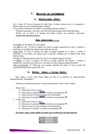 Microsoft
7. EDICIÓN DE
a. SELECCIONAR
Con el ratón  Llevar el puntero del ratón hasta el primer carácter que va a componer el
bloque. Hacer clic con el botón principal y arrastrar.
Con el teclado  Pinchar con el ratón a la izquierda del primer carácter y . . .
Presionar mayúsculas y sin soltar, mover las teclas direccionales hasta el final del bloque.
Pinchar con el ratón a la derecha del último carácter que queramos seleccionar,
manteniendo pulsada mayúsculas.
PARA SELECCIONAR
Una palabra  Haz doble clic en la palabra.
Una línea de texto  Lleva el puntero del ratón al margen izquierdo de la línea, y cuando se
transforme en una flecha que apunta hacia la derecha, haz clic.
Varias líneas  Lleva el puntero del ratón al margen izquierdo de la línea y, cuando se
transforme en una flecha que apunta hacia la derecha, arrástralo por el margen hasta cubrir
todas las líneas.
Una frase  Mientras pulsas la tecla Ctrl, haz clic en cualquier lugar de esa frase.
Un párrafo  Lleva el puntero del ratón al margen izquierdo del párrafo y, cuando se
transforme en una flecha haz doble clic, o haz triple clic sobre cualquier palabra del párrafo.
Todo el documento  Triple clic en el margen izquierdo del escrito. O con la opción del
menú Edición/Seleccionar todo (CTRL+E).
b. MOVER, PEGAR Y COPIAR
Para copiar y mover texto Word utiliza un área en la memoria de almacenamiento
temporal llamada “Portapapeles”.
Existen tres comandos para mover y copiar la información: Cortar, Copiar y Pegar.
1. Mover texto:
a) Seleccionar el texto a mover.
b) Seleccionar el comando o el botón correspondiente
c) Situar el cursor en el sitio de destino de la información.
d) Seleccionar el comando o el botón correspondiente
2. Copiar texto:
a) Seleccionar el texto a copiar.
b) Seleccionar el comando o el botón correspondiente
c) Situar el cursor en el sitio de destino de la información.
d) Seleccionar el comando o el botón correspondiente
Para cortar, copiar y pegar también se puede usar la combinación de teclas siguiente:
 