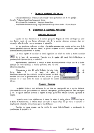 Microsoft
c. BORRAR BLOQUES DE
Una vez seleccionado el texto podemos hacer varias operaciones con él, por ejemplo
borrarlo. Podremos hacerlo de la siguiente forma:
Seleccionar el texto deseado y luego presionar Supr.
Seleccionar el texto deseado y luego seleccionar la opción del menú Edición/Borrar.
d. DESHACER Y REHACER
COMANDO
Ocurre con más frecuencia de la debida que justo después de borrar un bloque de texto
nos damos cuenta de que hemos eliminado más de la cuenta; daríamos entonces algo por
retroceder sobre lo hecho y volver a empezar la operación.
No hay problema, todo está previsto y la opción deshacer nos permite volver atrás de la
última operación realizada. De esta forma, se puede recuperar el texto eliminado, pero también
eliminar el texto que acabamos de escribir.
Un modo rápido de deshacer la última operación es hacer clic sobre el botón deshacer
de la barra de herramientas. También con la opción del menú Edición/Deshacer, o
presionando la combinación de teclas Ctrl+Z.
Aparentemente, seleccionar la opción de menú Edición/Deshacer o hacer clic en el botón
deshacer da como resultado la misma operación; pero hay una sutil
diferencia entre ellos.
Observa que al lado del botón Deshacer hay otro botón de
flecha abajo . Al hacer clic sobre él se despliega la lista de
las últimas tareas que has realizado en orden inverso, es decir, si
hacemos clic sobre la primera tarea de la lista, es ésta la que se
deshace, si se hace sobre la cuarta se deshacen las cuatro
últimas.
COMANDO
La opción Deshacer que acabamos de ver tiene su contrapartida en la opción Rehacer,
que repone la acción que acabamos de deshacer. Por ejemplo, podemos poner un texto en negrita
y con la opción deshacer eliminar la negrita. Si luego pulsásemos rehacer volvería a ponerse en
negrita.
La puedes seleccionar rápidamente si haces clic sobre el botón rehacer que hay en
la barra de herramientas. Si además haces clic sobre la flecha abajo que hay a su derecha, se
desplegará la lista de las últimas tareas que se han deshecho.
También se puede rehacer con la opción del menú Edición/Repetir, o presionando la
combinación de teclas Ctr+Y.
 
