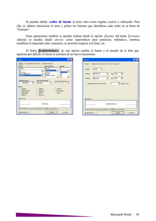 Microsoft
Se pueden añadir al texto, tales como negrita, cursiva y subrayado. Paraestilos de fuente
ello, se deberá seleccionar el texto y pulsar los botones que identifican cada estilo en la barra de
“Formato”.
Estas operaciones también se pueden realizar desde la opción Fuentes del menú Formato.
Además se pueden añadir efectos como superíndices para potencias, subíndices, sombras,
modificar el espaciado entre caracteres, su posición respecto a la línea, etc.
El botón Predeterminar... de esta opción cambia la fuente y el tamaño de la letra que
aparecen por defecto al iniciar la escritura de un nuevo documento.
 