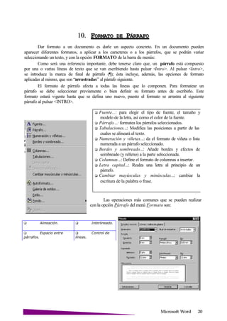 Microsoft
 Alineación.  Interlineado.
 Espacio entre
párrafos.
 Control de
líneas.
10. FORMATO DE P
Dar formato a un documento es darle un aspecto concreto. En un documento pueden
aparecer diferentes formatos, a aplicar a los caracteres o a los párrafos, que se podrán variar
seleccionando un texto, y con la opción FORMATO de la barra de menús:
Como será una referencia importante, debe tenerse claro que, un párrafo está compuesto
por una o varias líneas de texto que se van escribiendo hasta pulsar <Intro>. Al pulsar <Intro>,
se introduce la marca de final de párrafo (¶); ésta incluye, además, las opciones de formato
aplicadas al mismo, que son “arrastradas” al párrafo siguiente.
El formato de párrafo afecta a todas las líneas que lo componen. Para formatear un
párrafo se debe seleccionar previamente o bien definir su formato antes de escribirlo. Este
formato estará vigente hasta que se defina uno nuevo, puesto el formato se arrastra al siguiente
párrafo al pulsar <INTRO>.
Fuente...: para elegir el tipo de fuente, el tamaño y
modelo de la letra, así como el color de la fuente.
Párrafo...: formatea los párrafos seleccionados.
Tabulaciones...: Modifica las posiciones a partir de las
cuales se alineará el texto.
Numeración y viñetas...: da el formato de viñeta o lista
numerada a un párrafo seleccionado.
Bordes y sombreado...: Añade bordes y efectos de
sombreado (y relleno) a la parte seleccionada.
Columnas...: Define el formato de columnas a insertar.
Letra capital...: Realza una letra al principio de un
párrafo.
Cambiar mayúsculas y minúsculas...: cambiar la
escritura de la palabra o frase.
Las operaciones más comunes que se pueden realizar
con la opción Párrafo del menú Formato son:
 
