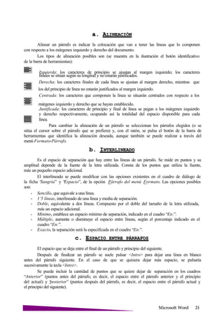 Microsoft
a.
Alinear un párrafo es indicar la colocación que van a tener las líneas que lo componen
con respecto a los márgenes izquierdo y derecho del documento.
Los tipos de alineación posibles son (se muestra en la ilustración el botón identificativo
de la barra de herramientas):
Izquierda: los caracteres de principio se ajustan al margen izquierdo; los caracteres
finales se sitúan según su longitud y no estarán justificados.
Derecha: los caracteres finales de cada línea se ajustan al margen derecho, mientras que
los del principio de línea no estarán justificados al margen izquierdo.
Centrada: los caracteres que componen la línea se situarán centrados con respecto a los
márgenes izquierdo y derecho que se hayan establecido.
Justificada: los caracteres de principio y final de línea se pegan a los márgenes izquierdo
y derecho respectivamente, ocupando así la totalidad del espacio disponible para cada
línea.
Para cambiar la alineación de un párrafo se seleccionan los párrafos elegidos (o se
sitúa el cursor sobre el párrafo que se prefiera) y, con el ratón, se pulsa el botón de la barra de
herramientas que identifica la alineación deseada, aunque también se puede realizar a través del
menú Formato-Párrafo.
b.
Es el espacio de separación que hay entre las líneas de un párrafo. Se mide en puntos y su
amplitud depende de la fuente de la letra utilizada. Consta de los puntos que utiliza la fuente,
más un pequeño espacio adicional.
El interlineado se puede modificar con las opciones existentes en el cuadro de diálogo de
la ficha “Sangría” y “Espacio”, de la opción Párrafo del menú Formato. Las opciones posibles
son:
- Sencillo, que equivale a una línea.
- 1’5 líneas, interlineado de una línea y media de separación.
- Doble, equivalente a dos líneas. Compuesto por el doble del tamaño de la letra utilizada,
más un espacio adicional.
- Mínimo, establece un espacio mínimo de separación, indicado en el cuadro “En:”.
- Múltiple, aumenta o disminuye el espacio entre líneas, según el porcentaje indicado en el
cuadro “En:”.
- Exacto, la separación será la especificada en el cuadro “En:”.
c. ESPACIO ENTRE
El espacio que se deja entre el final de un párrafo y principio del siguiente.
Después de finalizar un párrafo se suele pulsar <Intro> para dejar una línea en blanco
antes del párrafo siguiente. En el caso de que se quisiera dejar más espacio, se pulsaría
sucesivamente la tecla <Intro>.
Se puede incluir la cantidad de puntos que se quiere dejar de separación en los cuadros
“Anterior” (puntos antes del párrafo, es decir, el espacio entre el párrafo anterior y el principio
del actual) y “posterior” (puntos después del párrafo, es decir, el espacio entre el párrafo actual y
el principio del siguiente).
 