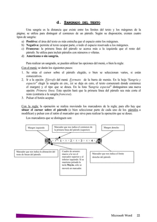 Microsoft
d. SANGRADO DEL
Una sangría es la distancia que existe entre los límites del texto y los márgenes de la
página; se utiliza para distinguir el comienzo de un párrafo. Según su disposición, existen cuatro
tipos de sangría:
a) Positiva: el área del texto es más estrecha que el espacio entre los márgenes.
b) Negativa: permite al texto ocupar parte, o todo el espacio reservado a los márgenes.
c) Francesa: la primera línea del párrafo se acerca más a la izquierda que el resto del
párrafo. Se utiliza para incluir párrafos con números o viñetas.
d) Americana o sin sangría.
Para realizar un sangrado, se pueden utilizar las opciones del menú, o bien la regla:
Con el menú: se darán los siguientes pasos:
1. Se sitúa el cursor sobre el párrafo elegido, o bien se seleccionan varios, si están
consecutivos.
2. Ir a la opción Párrafo del menú Formato de la barra de menús. En la hoja “Sangría y
espacio” elegir la sangría en cm., (si se deja en cero, el texto comenzará donde comience
el margen) y el tipo que se desea. En la lista “Sangría especial” distinguimos una nueva
opción: Primera línea. Esta opción hará que la primera línea del párrafo sea más corta el
resto (contraria a la sangría francesa).
3. Pulsar el botón aceptar.
Con la regla: la operación se realiza moviendo los marcadores de la regla; para ello hay que
situar el cursor sobre el párrafo (o bien seleccionar parte de cada uno de los párrafos a
modificar) y pulsar con el ratón el marcador que sirva para realizar la operación que se desee.
Los marcadores que se distinguen son:
Margen izquierdo Marcador que nos indica el comienzo de
la primera línea del párrafo (superior).
Margen derecho
Marcador que nos indica la alineación del
resto de líneas del párrafo.
Cuadro de arrastre:
mueve a la vez el
marcador superior y el
inferior izquierdo. Si se
mantiene pulsada la
tecla Mayús. sólo se
moverá un marcador.
Marcador que nos indica el límite
derecho del párrafo
 
