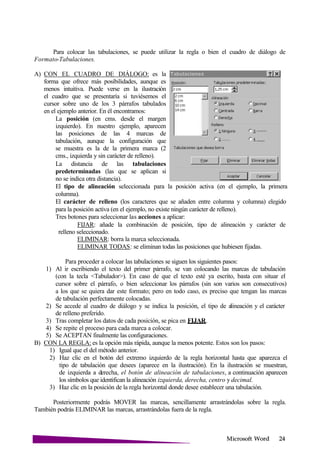 Microsoft
Para colocar las tabulaciones, se puede utilizar la regla o bien el cuadro de diálogo de
Formato-Tabulaciones.
A) CON EL CUADRO DE DIÁLOGO: es la
forma que ofrece más posibilidades, aunque es
menos intuitiva. Puede verse en la ilustración
el cuadro que se presentaría si tuviésemos el
cursor sobre uno de los 3 párrafos tabulados
en el ejemplo anterior. En él encontramos:
La posición (en cms. desde el margen
izquierdo). En nuestro ejemplo, aparecen
las posiciones de las 4 marcas de
tabulación, aunque la configuración que
se muestra es la de la primera marca (2
cms., izquierda y sin carácter de relleno).
La distancia de las tabulaciones
predeterminadas (las que se aplican si
no se indica otra distancia).
El tipo de alineación seleccionada para la posición activa (en el ejemplo, la primera
columna).
El carácter de relleno (los caracteres que se añaden entre columna y columna) elegido
para la posición activa (en el ejemplo, no existe ningún carácter de relleno).
Tres botones para seleccionar las acciones a aplicar:
FIJAR: añade la combinación de posición, tipo de alineación y carácter de
relleno seleccionado.
ELIMINAR: borra la marca seleccionada.
ELIMINAR TODAS: se eliminan todas las posiciones que hubiesen fijadas.
Para proceder a colocar las tabulaciones se siguen los siguientes pasos:
1) Al ir escribiendo el texto del primer párrafo, se van colocando las marcas de tabulación
(con la tecla <Tabulador>). En caso de que el texto esté ya escrito, basta con situar el
cursor sobre el párrafo, o bien seleccionar los párrafos (sin son varios son consecutivos)
a los que se quiera dar este formato; pero en todo caso, es preciso que tengan las marcas
de tabulación perfectamente colocadas.
2) Se accede al cuadro de diálogo y se indica la posición, el tipo de alineación y el carácter
de relleno preferido.
3) Tras completar los datos de cada posición, se pica en FIJAR.
4) Se repite el proceso para cada marca a colocar.
5) Se ACEPTAN finalmente las configuraciones.
B) CON LA REGLA: es la opción más rápida, aunque la menos potente. Estos son los pasos:
1) Igual que el del método anterior.
2) Haz clic en el botón del extremo izquierdo de la regla horizontal hasta que aparezca el
tipo de tabulación que desees (aparece en la ilustración). En la ilustración se muestran,
de izquierda a derecha, el botón de alineación de tabulaciones, a continuación aparecen
los símbolos que identifican la alineación izquierda, derecha, centro y decimal.
3) Haz clic en la posición de la regla horizontal donde desee establecer una tabulación.
Posteriormente podrás MOVER las marcas, sencillamente arrastrándolas sobre la regla.
También podrás ELIMINAR las marcas, arrastrándolas fuera de la regla.
 