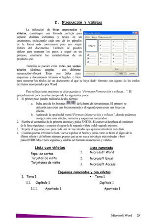 Microsoft
f. NUMERACIÓN Y
La utilización de listas numeradas y
viñetas, constituyen una fórmula perfecta para
separar distintos elementos y textos en un
documento, enfatizando cada uno de los párrafos
de la forma más conveniente para una mejor
lectura del documento. También se pueden
utilizar para numerar los pasos a seguir en un
proceso, enumerar las características de un
producto, etc.
También se pueden crear listas con varios
niveles (distintas sangrías con diferente
numeración/viñetas). Éstas son útiles para
esquemas y documentos técnicos o legales, o bien
para numerar los títulos de un documento al que se haya dado formato con alguno de los estilos
de títulos incorporados por Word
Para utilizar estas opciones se debe acceder a “Formato-Numeración y viñetas...”. El
procedimiento para crearlas comprende los siguientes pasos:
1. El primer paso puedes realizarlo de dos formas:
a. Pulsa uno de los botones de la barra de herramientas. El primero se
utilizaría para crear una lista numerada y el segundo para crear una lista con
viñetas.
b. Activando la opción del menú “Formato/Numeración y viñetas”, donde podemos
escoger entre usar viñetas, números y esquemas numerados.
2. Escribe el contenido de la primera entrada y pulsa ENTER. El cursor se desplaza al comienzo
de la línea siguiente y muestra el signo de la segunda viñeta o del segundo número.
3. Repetir el segundo paso para cada una de las entradas que quieras introducir en la lista.
4. Cuando quieras terminar la lista, vuelve a pulsar el botón y verás como se borra el signo de la
última viñeta o del último número, puesto que ya no vas a introducir más entradas o bien
pulsa INTRO dos veces seguidas y saldrás del formato numeración y viñetas.
Lista con viñetas
Papel de cartas
Tarjetas de visita
Tarjetones de visita
Lista numerada
1. Microsoft Word
2. Microsoft Excel
3. Microsoft Access
1. Tema 1
1.1. Capítulo 1
Esquemas numerados y con viñetas
Tema 1
Capítulo 1
1.1.1. Apartado 1 Apartado 1
 