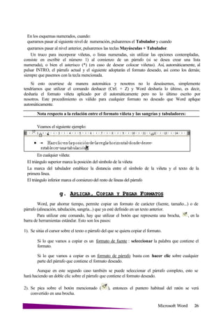 Microsoft
En los esquemas numerados, cuando:
queramos pasar al siguiente nivel de numeración, pulsaremos el Tabulador y cuando
queramos pasar al nivel anterior, pulsaremos las teclas Mayúsculas + Tabulador.
Un truco para incorporar viñetas, o listas numeradas, sin utilizar las opciones contempladas,
consiste en escribir el número 1) al comienzo de un párrafo (si se desea crear una lista
numerada), o bien el asterisco (*) (en caso de desear colocar viñetas). Así, automáticamente, al
pulsar INTRO, el párrafo actual y el siguiente adoptarán el formato deseado, así como los demás;
siempre que pasemos con la tecla mencionada.
Si esto ocurriese de manera automática y nosotros no lo deseásemos, simplemente
tendríamos que utilizar el comando deshacer (Ctrl. + Z) y Word desharía lo último, es decir,
desharía el formato viñeta aplicado por él automáticamente pero no lo último escrito por
nosotros. Este procedimiento es válido para cualquier formato no deseado que Word aplique
automáticamente.
Nota respecto a la relación entre el formato viñeta y las sangrías y tabuladores:
Veamos el siguiente ejemplo:
En cualquier viñeta:
El triángulo superior marca la posición del símbolo de la viñeta
La marca del tabulador establece la distancia entre el símbolo de la viñeta y el texto de la
primera línea.
El triángulo inferior marca el comienzo del resto de líneas del párrafo
g. APLICAR, COPIAR Y PEGAR
Word, par ahorrar tiempo, permite copiar un formato de carácter (fuente, tamaño...) o de
párrafo (alineación, tabulación, sangría...) que ya esté definido en un texto anterior.
Para utilizar este comando, hay que utilizar el botón que representa una brocha, , en la
barra de herramientas estándar. Esto son los pasos:
1). Se sitúa el cursor sobre el texto o párrafo del que se quiera copiar el formato.
Si lo que vamos a copiar es un formato de fuente : seleccionar la palabra que contiene el
formato.
Si lo que vamos a copiar es un formato de párrafo basta con hacer clic sobre cualquier
parte del párrafo que contiene el formato deseado.
Aunque en este segundo caso también se puede seleccionar el párrafo completo, esto se
hará haciendo un doble clic sobre el párrafo que contiene el formato deseado.
2). Se pica sobre el botón mencionado ( ), entonces el puntero habitual del ratón se verá
convertido en una brocha.
 