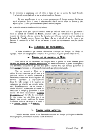 Microsoft
3). Se comienza a seleccionar con el ratón el texto al que se quiera dar igual formato.
O se hace clic sobre el párrafo al que se quiera transferir el formato.
En este segundo caso, si no se pegase correctamente el formato entonces habría que
repetir el proceso desde el punto 1 seleccionando todo el párrafo origen de formato y para
pegarlo (punto 3) habrá que seleccionar el párrafo destino completo.
4). Automáticamente se habrá transferido el mismo.
De igual modo, para aplicar formatos, habrá que tener en cuenta que si lo que vamos a
hacer es aplicar un Formato de Fuente, entonces habrá que seleccionar la palabra o el
conjunto de palabras a las que vamos a dar formato, pero si lo que vamos a hacer es aplicar un
Formato de Párrafo, entonces bastará con hacer clic en el párrafo al que le vamos a dar
formato. A continuación se hará clic en los botones o menús que correspondan para dar o quitar
formatos.
11. IMÁGENES EN .
A veces necesitamos que nuestros documentos contengan una imagen, un dibujo, un
logotipo... creado con otro programa u obtenido de la galería de imágenes que nos ofrece Word.
a. IMAGEN DE LA GALERIA DE
Para colocar en un documento una imagen desde la galeria de Word debemos pulsar
Insertar Imagen Imágenes prediseñadas. Se abrirá la ventana de la galería de imágenes y
sólo deberemos seleccionar la que más nos guste o interese. Una vez marcada, pulsaremos el
botón insertar y la imagen se colocará en la página en la que estemos trabajando.
Una vez tenemos el dibujo en la
página, lo seleccionaremos con el ratón y si
queremos cambiar su tamaño pulsaremos y
arrastraremos desde una de sus esquinas. No
debemos agrandarlo o empequeñecerlo
desde los lados porque si lo hacemos así
variaremos su relación de aspecto ancho-
alto y lo deformaremos. Una vez obtenido el
tamaño adecuado, colocaremos el cursor del
ratón sobre la imagen y pulsaremos el botón
auxiliar del ratón seleccionando “Formato
de Imagen . . .”. De todas las posibilidades
de esta ventana las más útiles son la de
Diseño (nos permite posicionar la imagen
de distintas maneras con respecto al texto) e,
la de Colores Y Líneas y la de Tamaño.
b. IMAGEN DESDE
También podemos insertar en un documento cualquier otra imagen que hayamos obtenido
de otro programa, mediante un escaner o sacada de Internet.
 