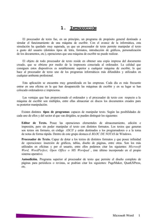 Microsoft
1. I
El procesador de texto fue, en un principio, un programa de propósito general destinado a
simular el funcionamiento de una máquina de escribir. Con el avance de la informática, esta
simulación ha quedado muy superada, ya que un procesador de texto permite manipular el texto
a gusto del usuario (distintos tipos de letra, formatos, introducción de gráficos, personalización
de los documentos, etc.), operaciones que una máquina de escribir no puede realizar.
El objeto de todo procesador de texto reside en obtener una copia impresa del documento
creado, que se obtiene por medio de la impresora conectada al ordenador. La calidad que
consiguen estos dispositivos es notablemente superior a cualquier máquina de escribir, lo que
hace al procesador de texto uno de los programas informáticos más difundidos y utilizados en
cualquier ambiente profesional.
Esta aplicación se encuentra muy generalizada en las empresas. Cada día es más frecuente
entrar en una oficina en la que han desaparecido las máquinas de escribir y en su lugar se han
colocado ordenadores e impresoras.
Las ventajas que han proporcionado el ordenador y el procesador de texto con respecto a la
máquina de escribir son múltiples, entre ellas almacenar en discos los documentos creados para
su posterior manipulación.
Existen distintos tipos de programas capaces de manipular texto. Según las posibilidades de
cada uno de ellos y del sector al que van dirigidos, se pueden distinguir los siguientes:
Editor de Texto. Posee las operaciones elementales de almacenamiento, edición e
impresión, pero sin poder manipular el texto con distintos formatos. Los textos que generan
son textos sin formato, en código ASCII y están destinados a los programadores o a la toma
de notas de forma rápida. Dentro de este grupo destaca el BLOC DE NOTAS de Windows.
Procesador de Texto. Capaz de dotar a los textos de distintos formatos y que posee infinidad
de operaciones: inserción de gráficos, tablas, diseño de páginas, entre otras. Son los más
utilizados en oficinas y por el usuario, entre ellos podemos citar los siguientes: Microsoft
Word, WordPerfect, Open Office o MS Wordpad , éste último incorporado en el propio
sistema operativo.
Autoedición. Programa superior al procesador de texto que permite el diseño completo de
páginas para periódicos o revistas, se podrían citar los siguientes: PageMaker, QuarkXPress,
etc.
 