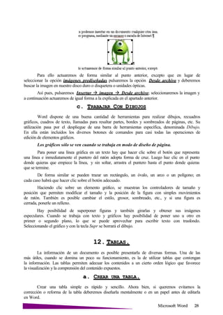 Microsoft
Para ello actuaremos de forma similar al punto anterior, excepto que en lugar de
seleccionar la opción imágenes prediseñadas pulsaremos la opción Desde archivo y deberemos
buscar la imagen en nuestro disco duro o disquetera o unidades ópticas.
Así pues, pulsaremos Insertar imagen Desde archivo; seleccionaremos la imagen y
a continuación actuaremos de igual forma a la explicada en el apartado anterior.
c. TRABAJAR CON
Word dispone de una buena cantidad de herramientas para realizar dibujos, recuadros
gráficos, cuadros de texto, llamadas para resaltar partes, bordes y sombreados de páginas, etc. Su
utilización pasa por el despliegue de una barra de herramientas específica, denominada Dibujo.
En ella están incluidos los diversos botones de comandos para casi todas las operaciones de
edición de elementos gráficos.
Los gráficos sólo se ven cuando se trabaja en modo de diseño de página.
Para poner una línea gráfica en un texto hay que hacer clic sobre el botón que representa
una línea e inmediatamente el puntero del ratón adopta forma de cruz. Luego haz clic en el punto
donde quieras que empiece la línea, y sin soltar, arrastra el puntero hasta el punto donde quieras
que se termine.
De forma similar se pueden trazar un rectángulo, un óvalo, un arco o un polígono; en
cada caso habrá que hacer clic sobre el botón adecuado.
Haciendo clic sobre un elemento gráfico, se muestran los controladores de tamaño y
posición que permiten modificar el tamaño y la posición de la figura con simples movimientos
de ratón. También es posible cambiar el estilo, grosor, sombreado, etc., y si una figura es
cerrada, ponerle un relleno.
Hay posibilidad de superponer figuras y también girarlas y obtener sus imágenes
especulares. Cuando se trabaja con texto y gráficos hay posibilidad de poner uno u otro en
primer o segundo plano, lo que se puede aprovechar para escribir texto con trasfondo.
Seleccionando el gráfico y con la tecla Supr se borrará el dibujo.
12. T .
La información de un documento es posible presentarla de diversas formas. Una de las
más útiles, cuando se domina un poco su funcionamiento, es la de utilizar tablas que contengan
la información. Las tablas permiten adecuar los contenidos a un cierto orden lógico que favorece
la visualización y la comprensión del contenido expuestos.
a. CREAR UNA
Crear una tabla simple es rápido y sencillo. Ahora bien, si queremos evitarnos la
corrección o reforma de la tabla deberemos diseñarla mentalmente o en un papel antes de editarla
en Word.
 
