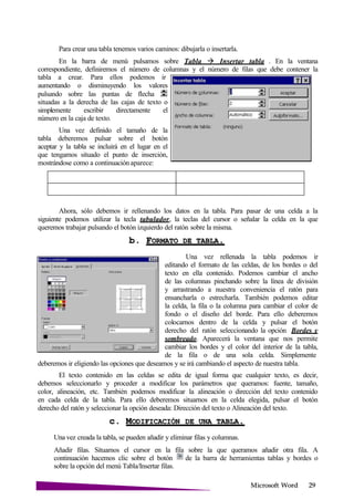 Microsoft
Para crear una tabla tenemos varios caminos: dibujarla o insertarla.
En la barra de menú pulsamos sobre Tabla Insertar tabla . En la ventana
correspondiente, definiremos el número de columnas y el número de filas que debe contener la
tabla a crear. Para ellos podemos ir
aumentando o disminuyendo los valores
pulsando sobre las puntas de flecha
situadas a la derecha de las cajas de texto o
simplemente escribir directamente el
número en la caja de texto.
Una vez definido el tamaño de la
tabla deberemos pulsar sobre el botón
aceptar y la tabla se incluirá en el lugar en el
que tengamos situado el punto de inserción,
mostrándose como a continuación aparece:
Ahora, sólo debemos ir rellenando los datos en la tabla. Para pasar de una celda a la
siguiente podemos utilizar la tecla tabulador, la teclas del cursor o señalar la celda en la que
queremos trabajar pulsando el botón izquierdo del ratón sobre la misma.
b. FORMATO DE
Una vez rellenada la tabla podemos ir
editando el formato de las celdas, de los bordes o del
texto en ella contenido. Podemos cambiar el ancho
de las columnas pinchando sobre la línea de división
y arrastrando a nuestra conveniencia el ratón para
ensancharla o estrecharla. También podemos editar
la celda, la fila o la columna para cambiar el color de
fondo o el diseño del borde. Para ello deberemos
colocarnos dentro de la celda y pulsar el botón
derecho del ratón seleccionando la opción Bordes y
sombreado. Aparecerá la ventana que nos permite
cambiar los bordes y el color del interior de la tabla,
de la fila o de una sola celda. Simplemente
deberemos ir eligiendo las opciones que deseamos y se irá cambiando el aspecto de nuestra tabla.
El texto contenido en las celdas se edita de igual forma que cualquier texto, es decir,
debemos seleccionarlo y proceder a modificar los parámetros que queramos: fuente, tamaño,
color, alineación, etc. También podemos modificar la alineación o dirección del texto contenido
en cada celda de la tabla. Para ello deberemos situarnos en la celda elegida, pulsar el botón
derecho del ratón y seleccionar la opción deseada: Dirección del texto o Alineación del texto.
c. MODIFICACIÓN DE UNA
Una vez creada la tabla, se pueden añadir y eliminar filas y columnas.
Añadir filas. Situamos el cursor en la fila sobre la que queramos añadir otra fila. A
continuación hacemos clic sobre el botón de la barra de herramientas tablas y bordes o
sobre la opción del menú Tabla/Insertar filas.
 