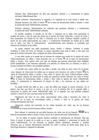 Microsoft
Eliminar filas. Seleccionamos las filas que queramos eliminar y a continuación la opción
del menú Tabla/Eliminar filas.
Añadir columnas. Seleccionamos la columna a la izquierda de la cual vamos a añadir otra.
Después hacemos clic sobre el botón de la barra de herramientas tablas y bordes o sobre
la opción del menú Tabla/Insertar columnas.
Eliminar columnas. Seleccionamos las columnas que queramos eliminar y a continuación
la opción del menú Tabla/Eliminar columnas.
Es posible modificar el tamaño de las filas y columnas de la tabla, bien precisando la
medida del ancho y alto de cada una dentro de la opción del menú Tabla/Alto y ancho de celda o
bien arrastrando los bordes de las filas o columnas con el ratón. Podemos también cambiar el
ancho de una celda seleccionando esa celda y a continuación arrastrando los bordes de la celda
con el ratón. Las filas se redimensionan automáticamente para ajustarse al contenido que
tratamos de introducir en las celdas.
Se puede adornar una tabla poniéndole líneas, bordes o rellenos. También se puede
modificar el estilo del texto. El formato se puede especificar para toda la tabla o sólo para una
parte de la misma (columnas, filas o conjunto de celdas seleccionadas).
A una tabla creada se le puede dar un formato de conjunto por medio de la opción del menú
Tabla/Autoformato de tablas o bien haciendo clic en el botón de la barra de herramientas
tablas y bordes. Esta opción abre una caja de diálogo que permite seleccionar entre múltiples
estilos predefinidos y dar formatos especiales a la primera y/o última fila y/o columna, es decir, a
las que contienen los títulos o los resultados globales.
Es posible unir varias celdas de una tabla o dividir una celda en otras varias. En el primer
caso, después de seleccionar las celdas que se quieran unir, haremos clic sobre el botón de la
barra de herramientas tablas y bordes o bien sobre la opción del menú Tabla/Combinar celdas.
En el segundo, después de seleccionar la celda que queremos dividir, haremos clic sobre el botón
de la barra de herramientas tablas y bordes o bien sobre la opción del menú Tabla/Dividir
celdas. A continuación le indicaremos el número de filas y de columnas en que deben ser
divididas.
Se puede dividir una tabla en dos, o unir dos tablas que tengan la misma estructura. En el
primer caso hay que llevar el cursor a la que va a ser la primera fila de la segunda tabla y
seleccionar la opción del menú Tabla/Dividir tabla. En el segundo, hay que eliminar cualquier
carácter y retorno de carro que haya entre las dos tablas.
Orientación del texto de una celda, seleccionando dicha celda y haciendo clic sobre el
botón de la barra de herramientas tablas y bordes, o bien en la opción del menú
Formato/Orientación del texto.
Alineación vertical del contenido de las celdas haciendo clic sobre uno de los botones
de la barra de herramientas tablas y bordes.
Para ordenar el contenido de una tabla haremos clic sobre uno de los botones de la
barra de herramientas tablas y bordes o bien a través de la opción del menú Tabla/Ordenar.
En las tablas se pueden realizar cálculos mediante la introducción de fórmulas. Hay que
llevar el cursor al punto de la celda en el que se quiere introducir y seleccionar la opción del
menú Tabla/Fórmula. En las fórmulas se pueden utilizar operadores normales y también
funciones que se insertan directamente haciendo clic sobre el botón de flecha hacia abajo de la
lista Pegar funciones y eligiendo la adecuada.
 