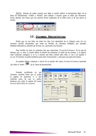 Microsoft
NOTA: Además de poder insertar una tabla se puede utilizar la herramienta lápiz de la
barra de herramientas “Tablas y Bordes” para dibujar a nuestro gusto la tabla que deseemos.
Existe además otro botón que nos permite borrar segmentos de la tabla como si de una goma se
tratase:
13. COLUMNAS P
Puede que no sea labor de todos los días (eso dependerá de tu trabajo), pero tal vez
necesites escribir documentos que estén en formato de columnas múltiples; por ejemplo,
boletines informativos, artículos de revistas, etc., presentan este formato.
Para escribir un texto en columnas hay que seleccionar Formato/Columnas. En la caja de
diálogo que se abre se podrá definir el número de columnas, el ancho de las mismas, y el espacio
entre columnas contiguas, si se va a insertar una línea vertical entre ellas, si van a ser iguales o
no, etc. El formato se podrá establecer para todo el documento o sólo para una parte del mismo.
Se pueden definir columnas a través de la opción del menú Formato/Columnas haciendo
clic sobre el botón : , de la barra de herramientas.
Estando escribiendo en esa
columna, escribirá hasta que se acabe
la página. Si queremos ir a otra
columna antes de que se acabe,
haríamos clic sobre la opción del menú
Insertar/Salto/Salto de columna.
 