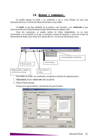 Microsoft
14. BORDES Y .
Es posible agregar un borde y un sombreado a uno o varios bloques de texto para
destacarlos del resto. La forma de utilizar este formato es muy simple:
Un borde es una línea alrededor de un párrafo u otro elemento; y un sombreado es una
zona oscurecida con un determinado porcentaje determinado de cualquier color.
Estas dos operaciones se pueden realizar de forma independiente, en un texto
seleccionado, o en un párrafo en el que se encuentre el punto de inserción, a través de la barra de
herramientas de bordes o por medio de la opción Bordes y Sombreado del menú Formato.
Líneas predefinidas y Sombreados.
Borrar una línea.
Color de la línea
Dibuja una línea o cambia el
color de una ya existente.
Tipo y tamaño de
la línea.
Para añadir un borde o un sombreado a un párrafo se efectúan los siguientes pasos:
1. Seleccionar el texto o hacer clic sobre un párrafo.
2. Pulsar el botón deseado.
O bien con la opción Bordes y Sombreado del menú Formato:
 