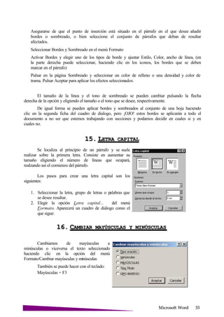Microsoft
Asegurarse de que el punto de inserción está situado en el párrafo en el que desee añadir
bordes o sombreado, o bien seleccione el conjunto de párrafos que deban de resultar
afectados.
Seleccionar Bordes y Sombreado en el menú Formato
Activar Bordes y elegir uno de los tipos de borde y ajustar Estilo, Color, ancho de línea, (en
la parte derecha puede seleccionar, haciendo clic en los iconos, los bordes que se deben
marcar en el párrafo)
Pulsar en la página Sombreado y seleccionar un color de relleno o una densidad y color de
trama. Pulsar Aceptar para aplicar los efectos seleccionados.
El tamaño de la línea y el tono de sombreado se pueden cambiar pulsando la flecha
derecha de la opción y eligiendo el tamaño o el tono que se desee, respectivamente.
De igual forma se pueden aplicar bordes y sombreados al conjunto de una hoja haciendo
clic en la segunda ficha del cuadro de dialogo, pero ¡OJO! estos bordes se aplicarán a todo el
documento a no ser que estemos trabajando con secciones y podamos decidir en cuales si y en
cuales no.
15. LETRA
Se localiza al principio de un párrafo y se suele
realizar sobre la primera letra. Consiste en aumentar su
tamaño eligiendo el número de líneas que ocupará,
realzando así el comienzo del párrafo.
Los pasos para crear una letra capital son los
siguientes:
1. Seleccionar la letra, grupo de letras o palabras que
se desee resaltar.
2. Elegir la opción Letra capital... del menú
Formato. Aparecerá un cuadro de diálogo como el
que sigue:
16. CAMBIAR MAYÚSCULAS Y
Cambiamos de mayúsculas a
minúsculas o viceversa el texto seleccionado
haciendo clic en la opción del menú
Formato/Cambiar mayúsculas y minúsculas
También se puede hacer con el teclado:
Mayúsculas + F3
 