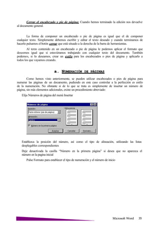 Microsoft
Cerrar el encabezado y pie de página: Cuando hemos terminado la edición nos devuelve
al documento general.
La forma de componer un encabezado o pie de página es igual que el de componer
cualquier texto. Simplemente debemos escribir y editar el texto deseado y cuando terminamos de
hacerlo pulsamos el botón cerrar que está situado a la derecha de la barra de herramientas.
Al texto contenido en un encabezado o pie de página le podemos aplicar el formato que
deseemos igual que si estuviéramos trabajando con cualquier texto del documento. También
podemos, si lo deseamos, crear un estilo para los encabezados o pies de página y aplicarlo a
todos los que vayamos creando.
a. NUMERACIÓN DE
Como hemos visto anteriormente, se pueden utilizar encabezados o pies de página para
numerar las páginas de un documento, pudiendo en este caso controlar a la perfección es estilo
de la numeración. No obstante si de lo que se trata es simplemente de insertar un número de
página, sin más elementos adicionales, existe un procedimiento abreviado:
Elija Números de página del menú Insertar
Establezca la posición del número, así como el tipo de alineación, utilizando las listas
desplegables correspondientes
Deje desactivada la casilla “Número en la primera página” si desea que no aparezca el
número en la pagina inicial
Pulse Formato para establecer el tipo de numeración y el número de inicio
 