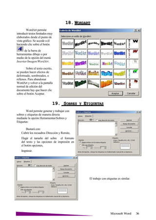 Microsoft
WordArt permite
introducir textos limitados muy
elaborados desde el punto de
vista gráfico. Se accede a él
haciendo clic sobre el botón
de la barra de
herramientas dibujo o por
medio de la opción del menú
Insertar/Imagen/WordArt.
Sobre el texto escrito,
se pueden hacer efectos de
deformado, sombreados, o
rellenos. Para abandonar
WordArt y volver a la pantalla
normal de edición del
documento hay que hacer clic
sobre el botón Aceptar.
18. W
19. SOBRES Y E
Word permite generar y trabajar con
sobres y etiquetas de manera directa
mediante la opción HerramientasSobres y
Etiquetas:
Bastará con:
Cubrir los recuadros Dirección y Remite,
Elegir el tamaño del sobre el formato
del texto y las opciones de impresión en
el botón opciones,
Imprimir.
El trabajo con etiquetas es similar.
 