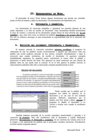 Microsoft
20. HERRAMIENTAS DE W .
El procesador de textos Word incluye algunas herramientas que prestan una estimable
ayuda a la hora de redactar y editar los documentos. Las herramientas más importantes son:
a. ORTOGRAFÍA Y
Las herramientas de corrección ortográfica y gramatical nos permiten disponer de una
ayuda importante a la hora de escribir un documento. Estas herramientas facilitan enormemente
la tarea de revisión y corrección de los documentos aunque hemos de tener presente que no son
infalibles y que, entre otras cosas, no detectan las palabras homófonas o los acentos diacríticos.
Por ello no debemos descargar en estas herramientas la responsabilidad total de la corrección del
documento.
b. REVISIÓN DEL DOCUMENTO (ORTOGRAFÍA Y
Si tenemos activada la corrección automática mientras escribimos el programa irá
subrayando de rojo las palabras escritas incorrectamente o aquellas que desconozca. Ante una
palabra mal escrita podemos proceder de dos formas: corregirla inmediatamente o dejar la
corrección para cuando terminemos de escribir el documento. Si queremos corregirla
inmediatamente seguiremos los siguientes pasos: colocaremos el cursor sobre la palabra y
pulsaremos el botón derecho del ratón. Nos aparecerá un menú contextual con una relación de
palabras entre las que puede estar la correcta. Si en la lista aparece la palabra correcta, la
seleccionaremos pulsando sobre ella y el procesador corregirá automáticamente el error.
Puede suceder que la palabra que el
programa nos señala no aparezca en su
diccionario y en ese caso no nos mostrará
opciones. Debemos asegurarnos que la
palabra está bien escrita y pulsar Agregar. El
programa la añadirá al diccionario y no
volverá a mostrar error cuando la escribamos
de nuevo.
También podemos prescindir de la revisión automática desactivándola y proceder a la
corrección al terminar. Para ello escribiremos todo el documento y cuando finalicemos
pulsaremos Herramientas Ortografía y gramática. Se nos mostrará una ventana como la de
la imagen e irán apareciendo las palabras que el procesador considera incorrectas. Procederemos
de forma similar al apartado anterior.
 