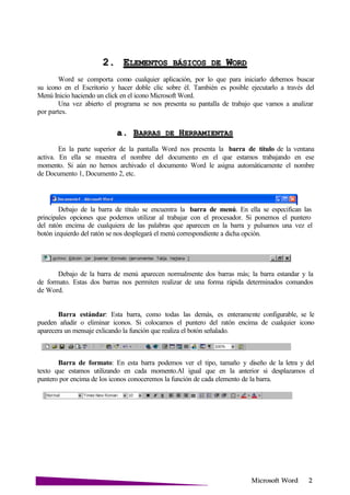 Microsoft
2. ELEMENTOS BÁSICOS DE W
Word se comporta como cualquier aplicación, por lo que para iniciarlo debemos buscar
su icono en el Escritorio y hacer doble clic sobre él. También es posible ejecutarlo a través del
Menú Inicio haciendo un click en el icono Microsoft Word.
Una vez abierto el programa se nos presenta su pantalla de trabajo que vamos a analizar
por partes.
a. BARRAS DE
En la parte superior de la pantalla Word nos presenta la barra de título de la ventana
activa. En ella se muestra el nombre del documento en el que estamos trabajando en ese
momento. Si aún no hemos archivado el documento Word le asigna automáticamente el nombre
de Documento 1, Documento 2, etc.
Debajo de la barra de título se encuentra la barra de menú. En ella se especifican las
principales opciones que podemos utilizar al trabajar con el procesador. Si ponemos el puntero
del ratón encima de cualquiera de las palabras que aparecen en la barra y pulsamos una vez el
botón izquierdo del ratón se nos desplegará el menú correspondiente a dicha opción.
Debajo de la barra de menú aparecen normalmente dos barras más; la barra estandar y la
de formato. Estas dos barras nos permiten realizar de una forma rápida determinados comandos
de Word.
Barra estándar: Esta barra, como todas las demás, es enteramente configurable, se le
pueden añadir o eliminar iconos. Si colocamos el puntero del ratón encima de cualquier icono
aparecera un mensaje exlicando la función que realiza el botón señalado.
Barra de formato: En esta barra podemos ver el tipo, tamaño y diseño de la letra y del
texto que estamos utilizando en cada momento.Al igual que en la anterior si desplazamos el
puntero por encima de los iconos conoceremos la función de cada elemento de la barra.
 