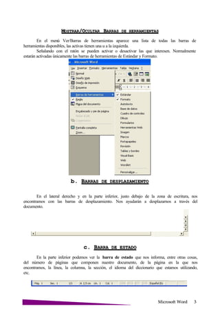 Microsoft
MOSTRAR/OCULTAR BARRAS DE
En el menú Ver/Barras de herramientas aparece una lista de todas las barras de
herramientas disponibles, las activas tienen una u a la izquierda.
Señalando con el ratón se pueden activar o desactivar las que interesen. Normalmente
estarán activadas únicamente las barras de herramientas de Estándar y Formato.
b. BARRAS DE
En el lateral derecho y en la parte inferior, justo debajo de la zona de escritura, nos
encontramos con las barras de desplazamiento. Nos ayudarán a desplazarnos a través del
documento.
c. BARRA DE
En la parte inferior podemos ver la barra de estado que nos informa, entre otras cosas,
del número de páginas que componen nuestro documento, de la página en la que nos
encontramos, la línea, la columna, la sección, el idioma del diccionario que estamos utilizando,
etc.
 