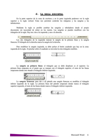Microsoft
d. LA REGLA
En la parte superior de la zona de escritura y en la parte izquierda podemos ver la regla
superior y la regla vertical. Estas nos permiten controlar los márgenes y las sangrias y las
tabulaciones.
Mediante la regla es posible cambiar las sangrías y tabuladores desde el propio
documento sin necesidad de entrar en los menús. Las sangrías se pueden modificar con los
triángulos de la regla. Hay tres: dos a la izquierda y uno a la derecha.
Los dos triángulos de la izquierda marcan la sangría de la primera línea y la sangría
francesa. El triángulo de la derecha marca la sangría de la derecha.
Para modificar la sangría izquierda, se debe pulsar el botón cuadrado que hay en la zona
izquierda de la regla. Al pinchar sobre el cuadrado se moverán los dos triángulos también.
La sangría en primera línea: el triángulo que se debe desplazar es el superior. La
primera línea empezara en el punto que se marque con el triángulo superior, el resto de las líneas
empezaran donde este situado el triángulo inferior izquierdo.
La sangría francesa: para dar a un párrafo una sangría francesa se modifica el triángulo
inferior izquierdo de la regla. La primera línea del párrafo empezará donde marca el triángulo
superior izquierdo, el resto de las líneas donde marca el triángulo inferior izquierdo.
 