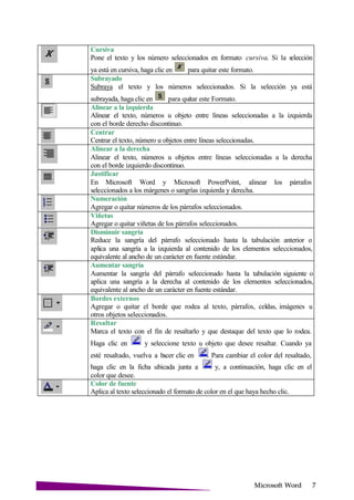 Microsoft
Cursiva
Pone el texto y los número seleccionados en formato cursiva. Si la selección
ya está en cursiva, haga clic en para quitar este formato.
Subrayado
Subraya el texto y los números seleccionados. Si la selección ya está
subrayada, haga clic en para quitar este Formato.
Alinear a la izquierda
Alinear el texto, números u objeto entre líneas seleccionadas a la izquierda
con el borde derecho discontinuo.
Centrar
Centrar el texto, número u objetos entre líneas seleccionadas.
Alinear a la derecha
Alinear el texto, números u objetos entre líneas seleccionadas a la derecha
con el borde izquierdo discontinuo.
Justificar
En Microsoft Word y Microsoft PowerPoint, alinear los párrafos
seleccionados a los márgenes o sangrías izquierda y derecha.
Numeración
Agregar o quitar números de los párrafos seleccionados.
Viñetas
Agregar o quitar viñetas de los párrafos seleccionados.
Disminuir sangría
Reduce la sangría del párrafo seleccionado hasta la tabulación anterior o
aplica una sangría a la izquierda al contenido de los elementos seleccionados,
equivalente al ancho de un carácter en fuente estándar.
Aumentar sangría
Aumentar la sangría del párrafo seleccionado hasta la tabulación siguiente o
aplica una sangría a la derecha al contenido de los elementos seleccionados,
equivalente al ancho de un carácter en fuente estándar.
Bordes externos
Agregar o quitar el borde que rodea al texto, párrafos, celdas, imágenes u
otros objetos seleccionados.
Resaltar
Marca el texto con el fin de resaltarlo y que destaque del texto que lo rodea.
Haga clic en y seleccione texto u objeto que desee resaltar. Cuando ya
esté resaltado, vuelva a hacer clic en . Para cambiar el color del resaltado,
haga clic en la ficha ubicada junta a y, a continuación, haga clic en el
color que desee.
Color de fuente
Aplica al texto seleccionado el formato de color en el que haya hecho clic.
 