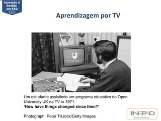 Responsável EAD 
Aprendizagem por TV 
Metade do Século XX 
Um estudante assistindo um programa educativo da Open 
University UK na TV in 1971. 
‘How have things changed since then?’ 
Photograph: Peter Trulock/Getty Images 
 