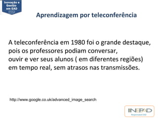 Aprendizagem por teleconferência 
A teleconferência em 1980 foi o grande destaque, 
pois os professores podiam conversar, 
ouvir e ver seus alunos ( em diferentes regiões) 
em tempo real, sem atrasos nas transmissões. 
Responsável EAD 
http://www.google.co.uk/advanced_image_search 
 