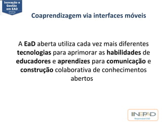 Coaprendizagem via interfaces móveis 
A EaD aberta utiliza cada vez mais diferentes 
tecnologias para aprimorar as habilidades de 
educadores e aprendizes para comunicação e 
construção colaborativa de conhecimentos 
Responsável EAD 
abertos 
 