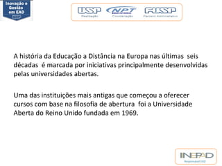 A história da Educação a Distância na Europa nas últimas seis 
décadas é marcada por iniciativas principalmente desenvolvidas 
pelas universidades abertas. 
Uma das instituições mais antigas que começou a oferecer 
cursos com base na filosofia de abertura foi a Universidade 
Aberta do Reino Unido fundada em 1969. 
Responsável EAD 
 